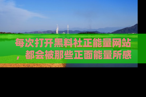 每次打开黑料社正能量网站，都会被那些正面能量所感染，一起加入不打烊的快乐吧！