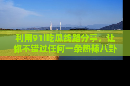 利用91i吃瓜线路分享，让你不错过任何一条热辣八卦新闻