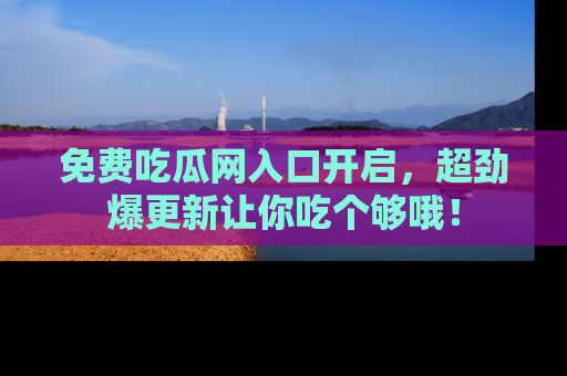 免费吃瓜网入口开启，超劲爆更新让你吃个够哦！