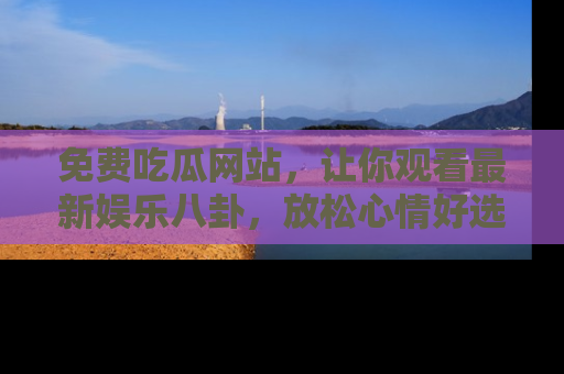 免费吃瓜网站，让你观看最新娱乐八卦，放松心情好选择