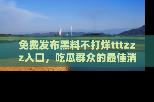 免费发布黑料不打烊tttzzz入口，吃瓜群众的最佳消息平台！