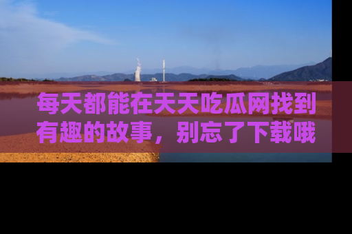 每天都能在天天吃瓜网找到有趣的故事，别忘了下载哦！