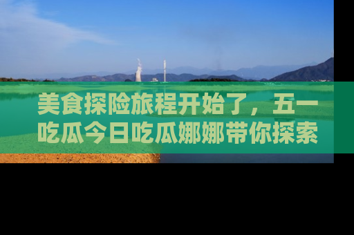 美食探险旅程开始了，五一吃瓜今日吃瓜娜娜带你探索精彩首页线路。