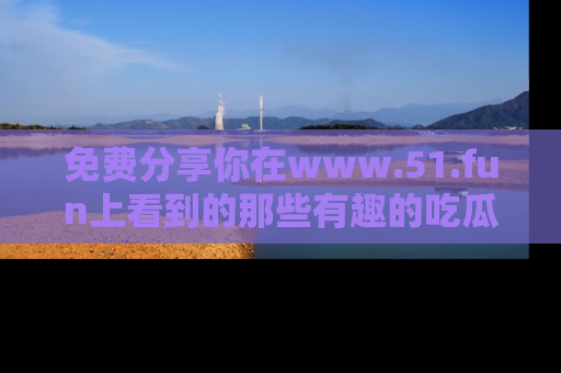 免费分享你在www.51.fun上看到的那些有趣的吃瓜趣闻吧！