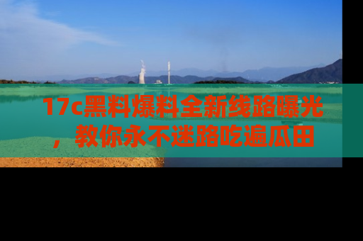 17c黑料爆料全新线路曝光，教你永不迷路吃遍瓜田