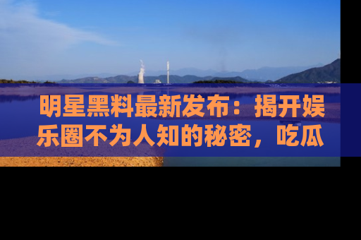 明星黑料最新发布：揭开娱乐圈不为人知的秘密，吃瓜者们请注意！