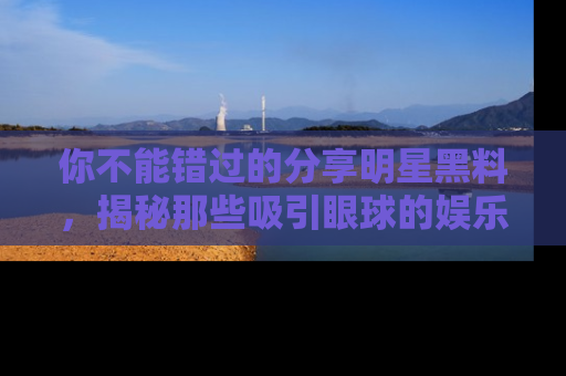 你不能错过的分享明星黑料，揭秘那些吸引眼球的娱乐新闻。
