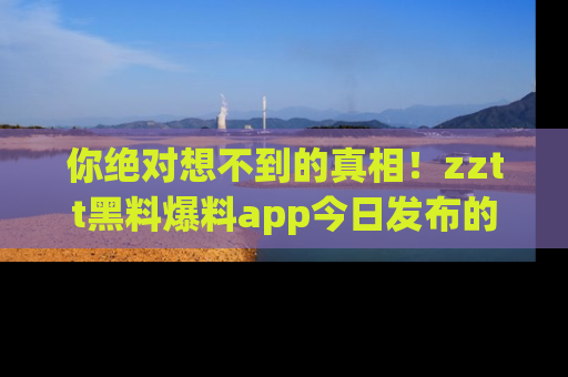 你绝对想不到的真相！zztt黑料爆料app今日发布的黑料让人叫绝！