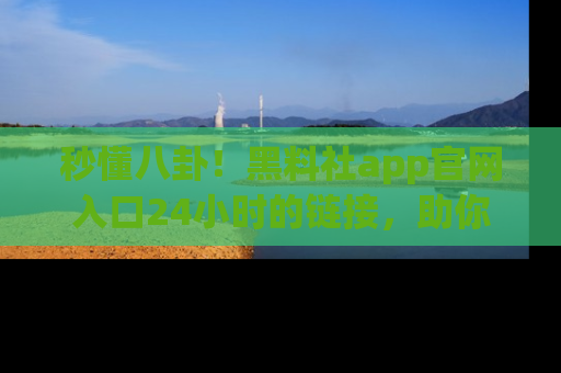 秒懂八卦！黑料社app官网入口24小时的链接，助你及时获取热搜焦点