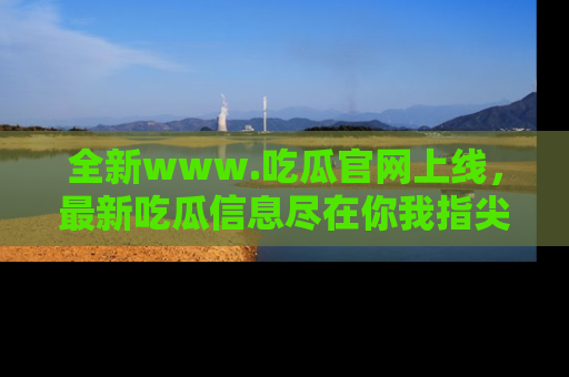 全新www.吃瓜官网上线，最新吃瓜信息尽在你我指尖！