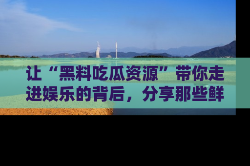 让“黑料吃瓜资源”带你走进娱乐的背后，分享那些鲜为人知的黑料，成为吃瓜界的资深玩家！