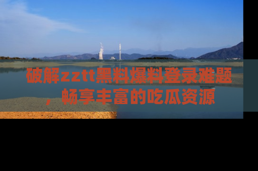 破解zztt黑料爆料登录难题，畅享丰富的吃瓜资源
