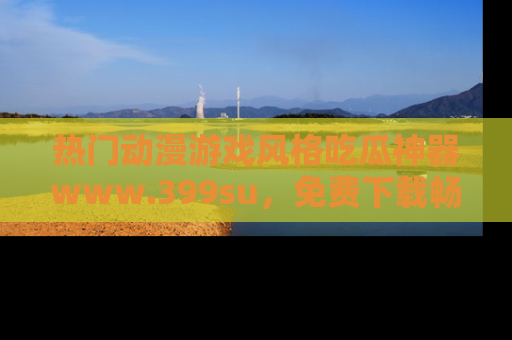 热门动漫游戏风格吃瓜神器www.399su，免费下载畅享精彩