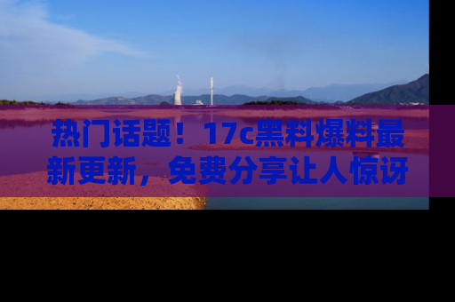 热门话题！17c黑料爆料最新更新，免费分享让人惊讶的事实！