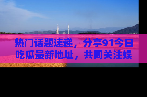 热门话题速递，分享91今日吃瓜最新地址，共同关注娱乐圈的风云变幻！