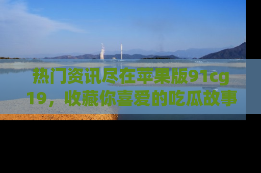 热门资讯尽在苹果版91cg19，收藏你喜爱的吃瓜故事吧！