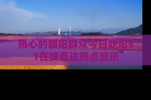 热心的朝阳群众今日吃瓜51在线直达热点资讯