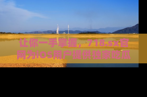让你一手掌握，718.sx官网为iOS用户提供独家吃瓜内容！