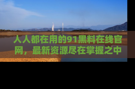 人人都在用的91黑料在线官网，最新资源尽在掌握之中