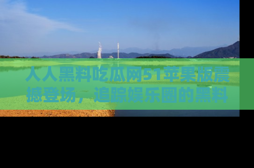 人人黑料吃瓜网51苹果版震撼登场，追踪娱乐圈的黑料与热闻