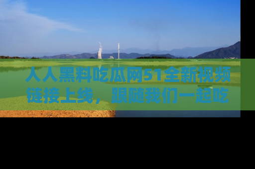 人人黑料吃瓜网51全新视频链接上线，跟随我们一起吃瓜围观！