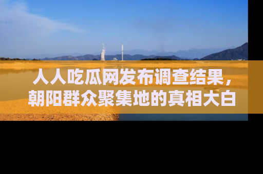 人人吃瓜网发布调查结果，朝阳群众聚集地的真相大白