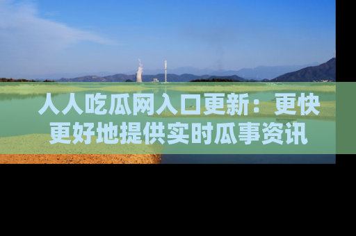 人人吃瓜网入口更新：更快更好地提供实时瓜事资讯