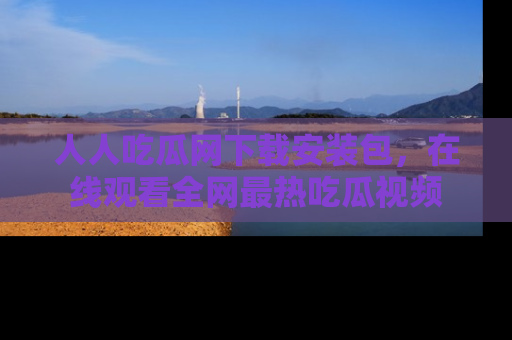 人人吃瓜网下载安装包，在线观看全网最热吃瓜视频