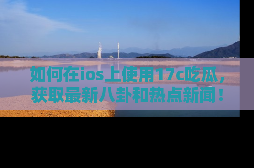 如何在ios上使用17c吃瓜，获取最新八卦和热点新闻！