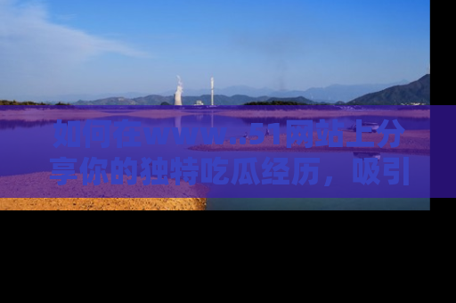 如何在www..51网站上分享你的独特吃瓜经历，吸引更多用户关注