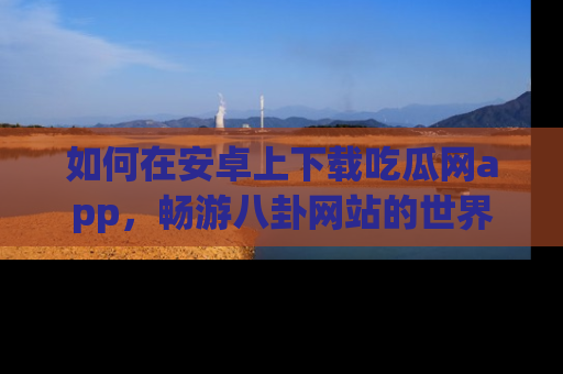如何在安卓上下载吃瓜网app，畅游八卦网站的世界