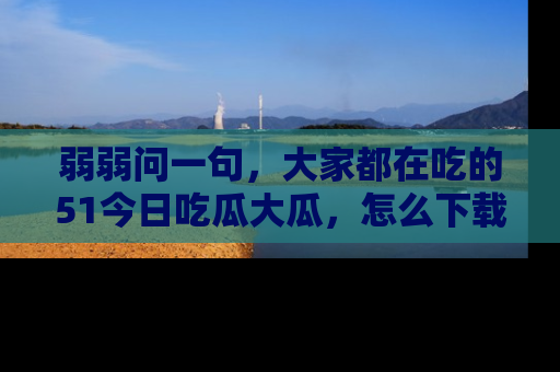弱弱问一句，大家都在吃的51今日吃瓜大瓜，怎么下载登录才能体验最新入口？
