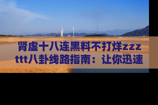 肾虚十八连黑料不打烊zzzttt八卦线路指南：让你迅速掌握热点事件脉络