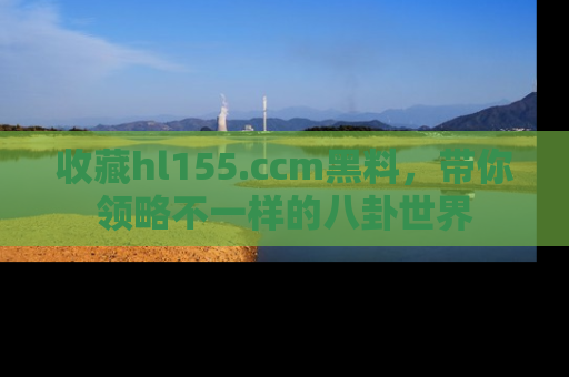 收藏hl155.ccm黑料，带你领略不一样的八卦世界