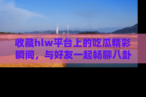 收藏hlw平台上的吃瓜精彩瞬间，与好友一起畅聊八卦趣闻！