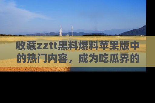 收藏zztt黑料爆料苹果版中的热门内容，成为吃瓜界的资深玩家！