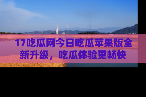 17吃瓜网今日吃瓜苹果版全新升级，吃瓜体验更畅快
