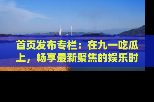 首页发布专栏：在九一吃瓜上，畅享最新聚焦的娱乐时讯