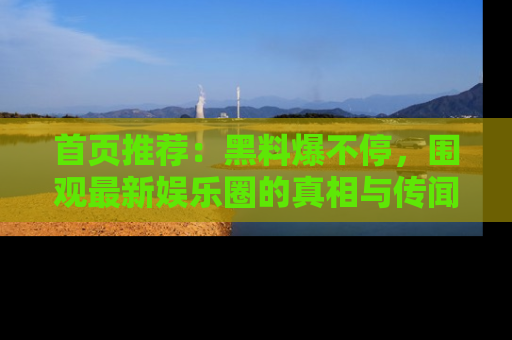 首页推荐：黑料爆不停，围观最新娱乐圈的真相与传闻