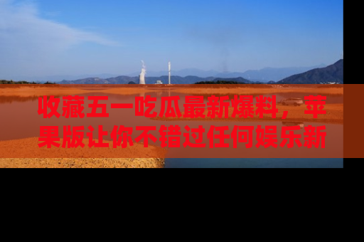 收藏五一吃瓜最新爆料，苹果版让你不错过任何娱乐新闻