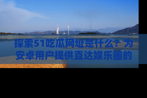 探索51吃瓜网址是什么？为安卓用户提供直达娱乐圈的途径