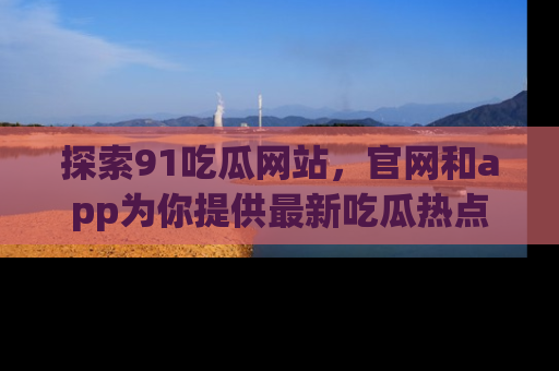 探索91吃瓜网站，官网和app为你提供最新吃瓜热点