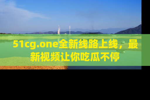 51cg.one全新线路上线，最新视频让你吃瓜不停