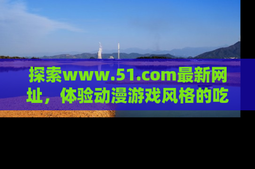 探索www.51.com最新网址，体验动漫游戏风格的吃瓜乐趣！