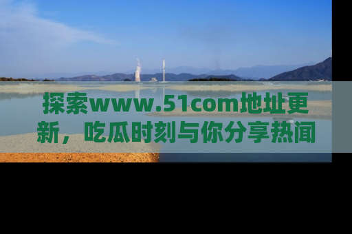 探索www.51com地址更新，吃瓜时刻与你分享热闻