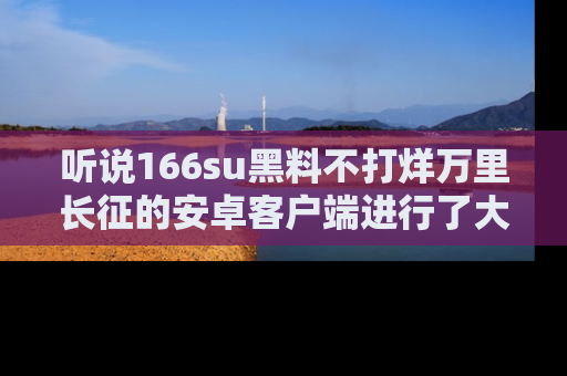 听说166su黑料不打烊万里长征的安卓客户端进行了大更新，八卦内容更加精彩与丰富！