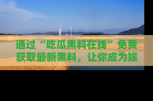 通过“吃瓜黑料在线”免费获取最新黑料，让你成为娱乐圈的内幕专家！