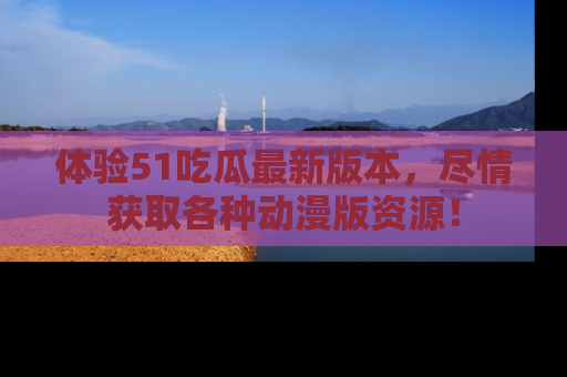 体验51吃瓜最新版本，尽情获取各种动漫版资源！