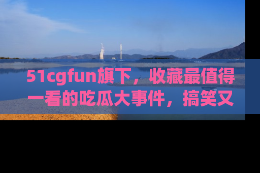 51cgfun旗下，收藏最值得一看的吃瓜大事件，搞笑又精彩！