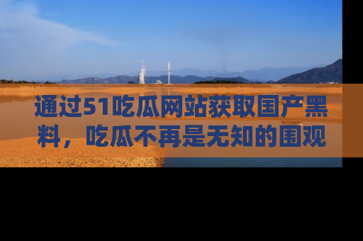 通过51吃瓜网站获取国产黑料，吃瓜不再是无知的围观者